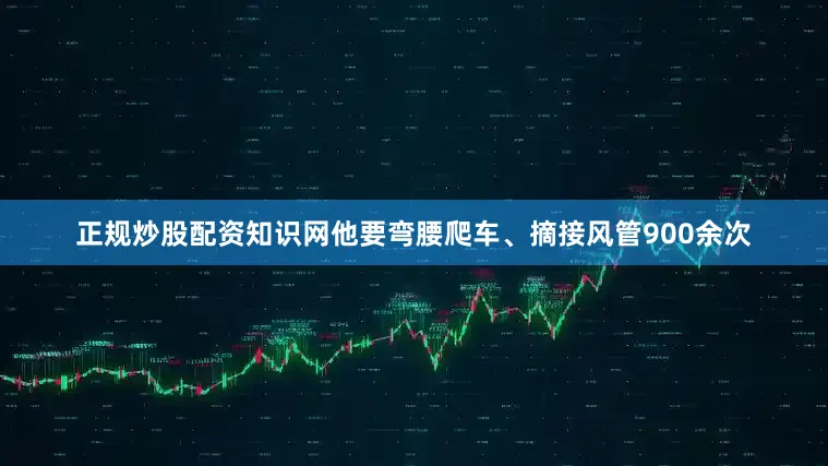 正规炒股配资知识网他要弯腰爬车、摘接风管900余次