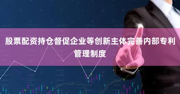 股票配资持仓督促企业等创新主体完善内部专利管理制度