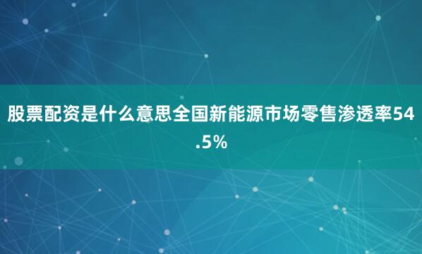 股票配资是什么意思全国新能源市场零售渗透率54.5%